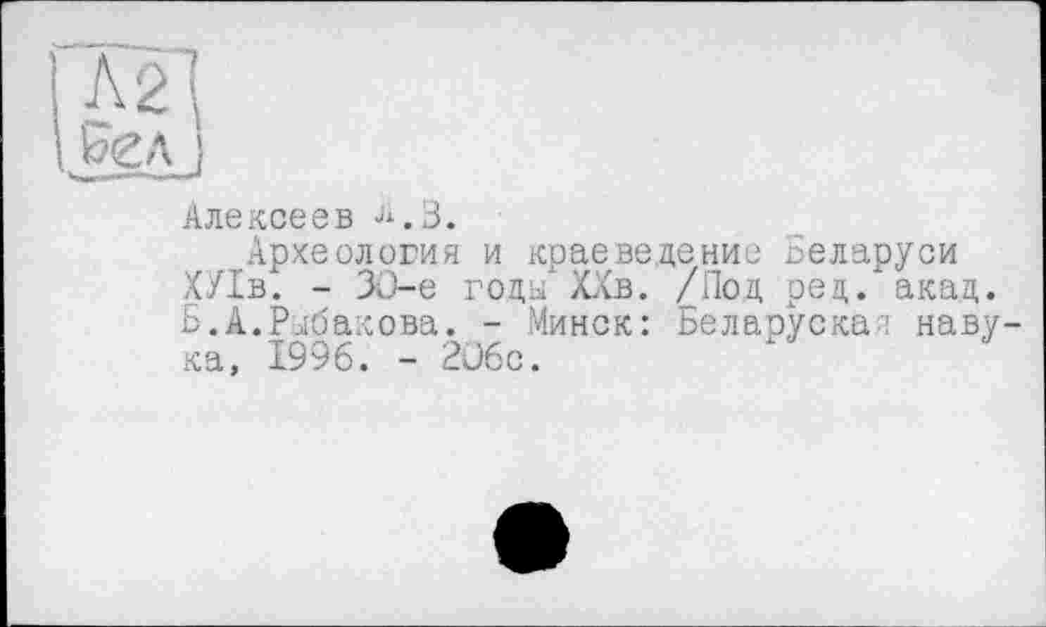 ﻿лщ
I Бел ;
Алексеев ^.3.
Археология и краеведение Беларуси ХУ1в. - ЗО-е годы' Хав. /Под рец. акад. Б.А.Рыбакова. - Минск: Беларуская павука, 1996. - 206с.